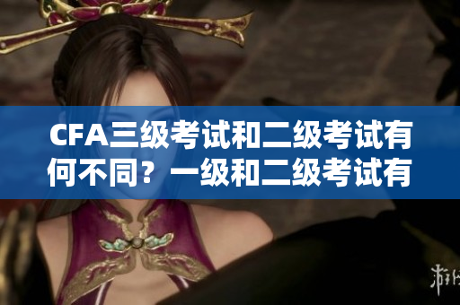 CFA三級考試和二級考試有何不同？一級和二級考試有何區(qū)別？