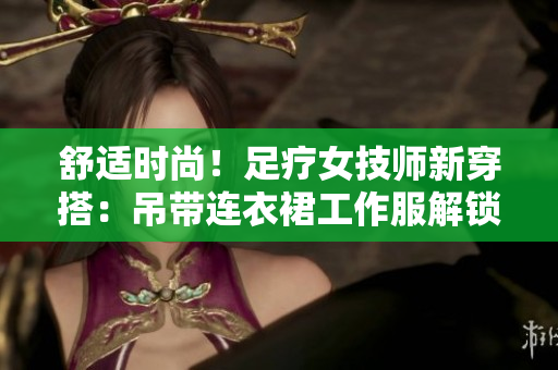 舒適時尚！足療女技師新穿搭：吊帶連衣裙工作服解鎖輕松工作模式