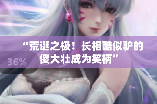 “荒誕之極！長(zhǎng)相酷似驢的傻大壯成為笑柄”