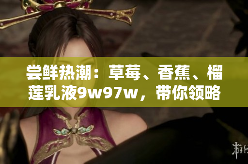 嘗鮮熱潮：草莓、香蕉、榴蓮乳液9w97w，帶你領(lǐng)略新風(fēng)味