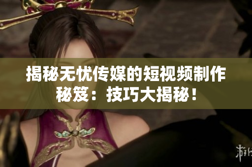 揭秘無憂傳媒的短視頻制作秘笈：技巧大揭秘！