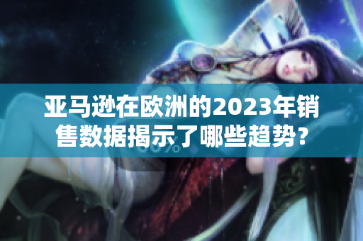 亞馬遜在歐洲的2023年銷(xiāo)售數(shù)據(jù)揭示了哪些趨勢(shì)？