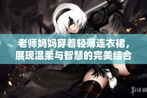 老師媽媽穿著輕薄連衣裙，展現(xiàn)溫柔與智慧的完美結(jié)合，打造優(yōu)雅課堂風(fēng)采