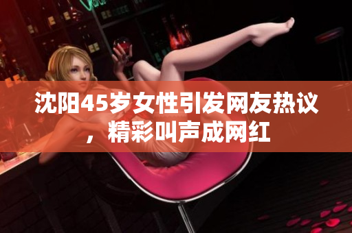 沈陽45歲女性引發(fā)網(wǎng)友熱議，精彩叫聲成網(wǎng)紅