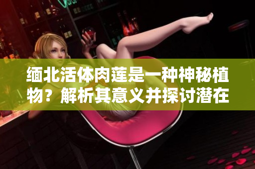 緬北活體肉蓮是一種神秘植物？解析其意義并探討潛在用途