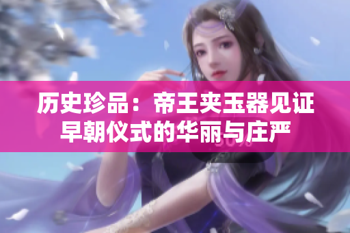 歷史珍品：帝王夾玉器見證早朝儀式的華麗與莊嚴(yán)