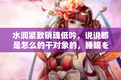 水潤緊致銷魂低吟，說說都是怎么的干對象的，睡眠を取らなくてもいい，睡覺抓著小雞一晚上會怎樣，睡過年紀(jì)最大的多少歲六十多，水潤緊致銷魂低吟古代900