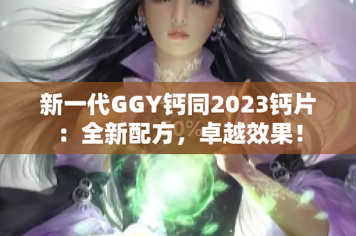 新一代GGY鈣同2023鈣片：全新配方，卓越效果！