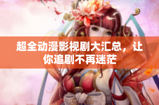 超全動(dòng)漫影視劇大匯總，讓你追劇不再迷茫