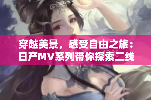 穿越美景，感受自由之旅：日產(chǎn)MV系列帶你探索二線三線城市魅力