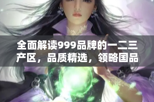 全面解讀999品牌的一二三產(chǎn)區(qū)，品質(zhì)精選，領(lǐng)略國品風(fēng)采