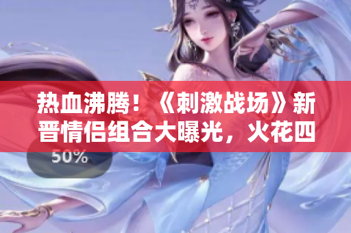 熱血沸騰！《刺激戰(zhàn)場》新晉情侶組合大曝光，火花四濺的戰(zhàn)場之愛！