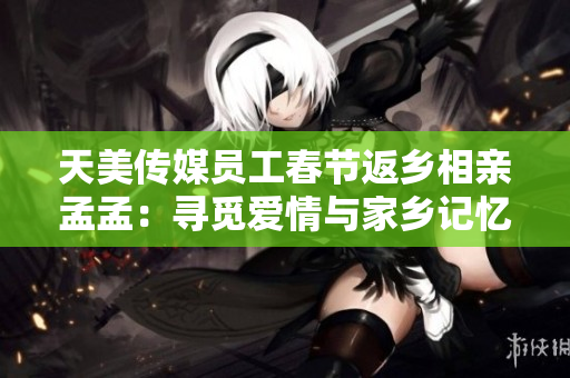 天美傳媒員工春節(jié)返鄉(xiāng)相親孟孟：尋覓愛情與家鄉(xiāng)記憶的交匯