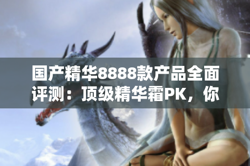 國產(chǎn)精華8888款產(chǎn)品全面評(píng)測：頂級(jí)精華霜PK，你的肌膚最適合哪一款？