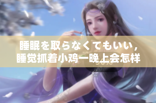 睡眠を取らなくてもいい，睡覺(jué)抓著小雞一晚上會(huì)怎樣，睡過(guò)年紀(jì)最大的多少歲六十多，水潤(rùn)緊致銷(xiāo)魂低吟古代，水潤(rùn)緊致銷(xiāo)魂低吟，說(shuō)說(shuō)都是怎么的干對(duì)象的268