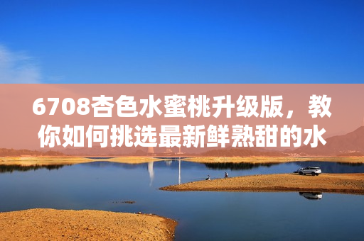 6708杏色水蜜桃升級版，教你如何挑選最新鮮熟甜的水蜜桃