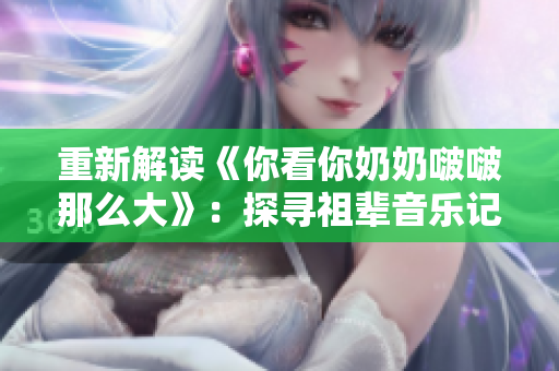 重新解讀《你看你奶奶啵啵那么大》：探尋祖輩音樂記憶。