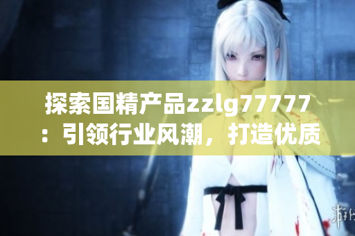 探索國精產(chǎn)品zzlg77777：引領(lǐng)行業(yè)風(fēng)潮，打造優(yōu)質(zhì)生活新體驗