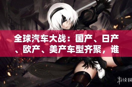 全球汽車大戰(zhàn)：國(guó)產(chǎn)、日產(chǎn)、歐產(chǎn)、美產(chǎn)車型齊聚，誰(shuí)能稱霸全球市場(chǎng)？