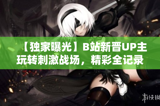【獨(dú)家曝光】B站新晉UP主玩轉(zhuǎn)刺激戰(zhàn)場，精彩全記錄，全程解說!