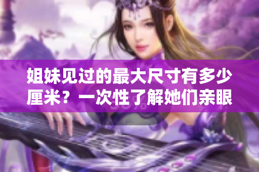 姐妹見(jiàn)過(guò)的最大尺寸有多少厘米？一次性了解她們親眼見(jiàn)到的最大尺寸的紀(jì)錄！