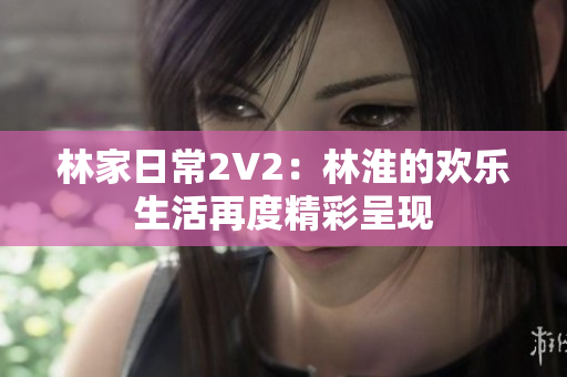 林家日常2V2：林淮的歡樂(lè)生活再度精彩呈現(xiàn)