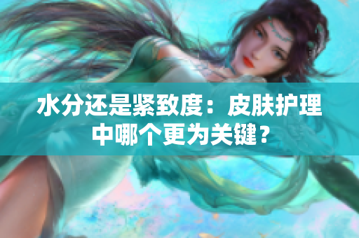 水分還是緊致度：皮膚護理中哪個更為關(guān)鍵？