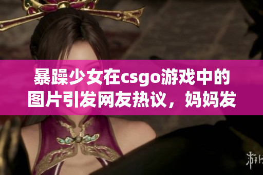 暴躁少女在csgo游戲中的圖片引發(fā)網(wǎng)友熱議，媽媽發(fā)聲為女兒辯護