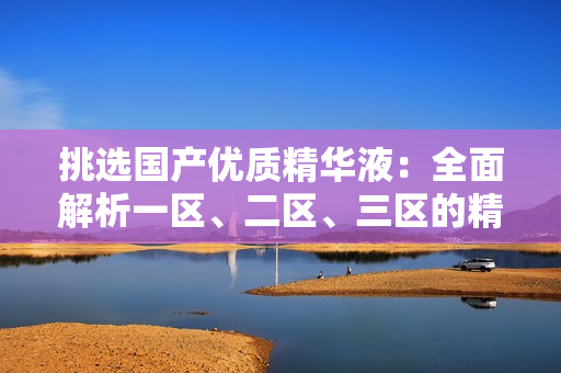 挑選國(guó)產(chǎn)優(yōu)質(zhì)精華液：全面解析一區(qū)、二區(qū)、三區(qū)的精華品牌推薦與比較