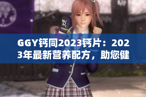 GGY鈣同2023鈣片：2023年最新?tīng)I(yíng)養(yǎng)配方，助您健康無(wú)憂