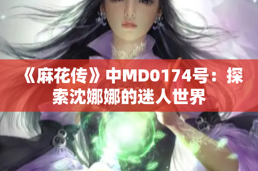 《麻花傳》中MD0174號(hào)：探索沈娜娜的迷人世界