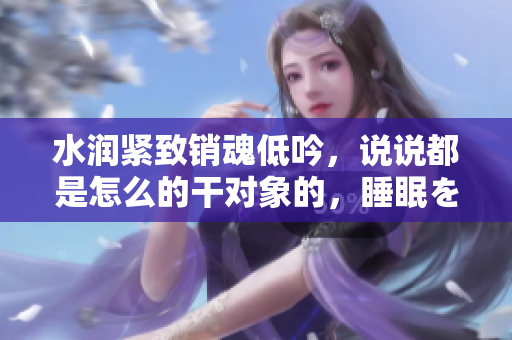 水潤緊致銷魂低吟，說說都是怎么的干對(duì)象的，睡眠を取らなくてもいい，睡覺抓著小雞一晚上會(huì)怎樣，睡過年紀(jì)最大的多少歲六十多，水潤緊致銷魂低吟古代990