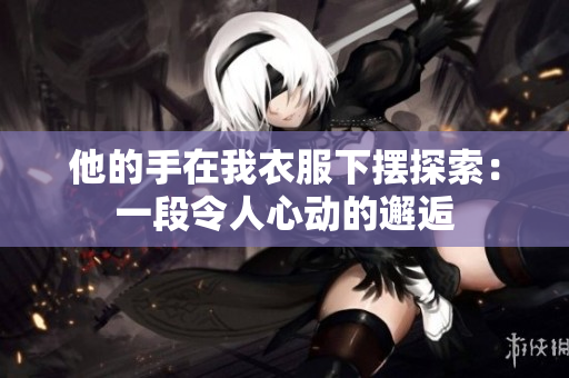 他的手在我衣服下擺探索：一段令人心動(dòng)的邂逅