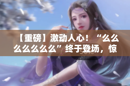 【重磅】激動人心！“么么么么么么么”終于登場，驚艷亮相！