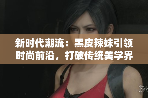 新時(shí)代潮流：黑皮辣妹引領(lǐng)時(shí)尚前沿，打破傳統(tǒng)美學(xué)界限，彰顯獨(dú)特個(gè)性