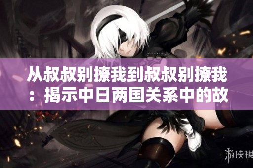 從叔叔別撩我到叔叔別撩我：揭示中日兩國關(guān)系中的故事、情感與歷史