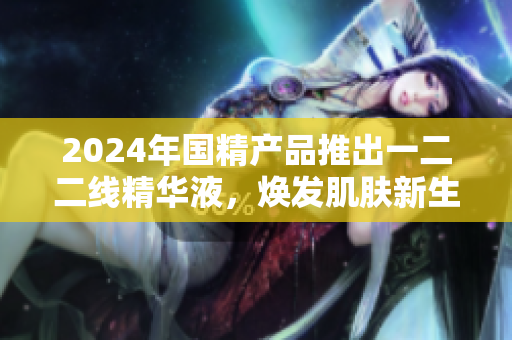2024年國(guó)精產(chǎn)品推出一二二線精華液，煥發(fā)肌膚新生