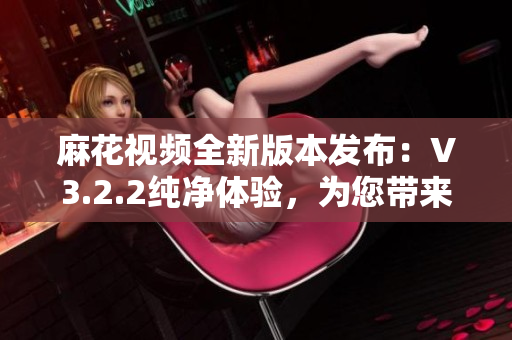 麻花視頻全新版本發(fā)布：V3.2.2純凈體驗，為您帶來更清新的視頻享受