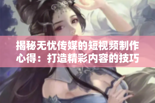 揭秘無憂傳媒的短視頻制作心得：打造精彩內容的技巧大揭秘！