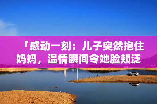 「感動一刻：兒子突然抱住媽媽，溫情瞬間令她臉頰泛紅」