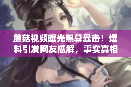 蘑菇視頻曝光黑幕暴擊！爆料引發(fā)網(wǎng)友瓜解，事實真相讓人震驚!