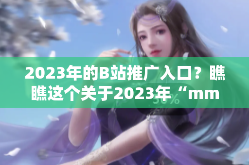 2023年的B站推廣入口？瞧瞧這個(gè)關(guān)于2023年“mmm”的創(chuàng)新吧