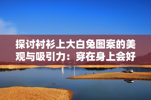 探討襯衫上大白兔圖案的美觀與吸引力：穿在身上會(huì)好看嗎？