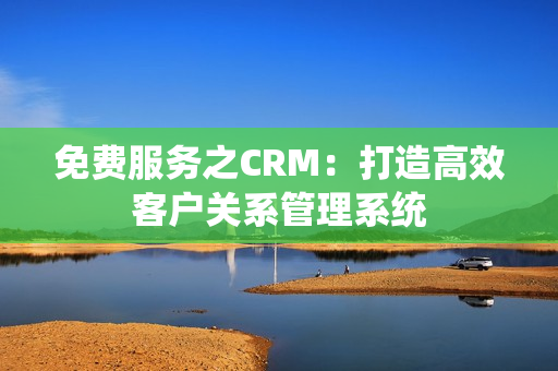 免費服務(wù)之CRM：打造高效客戶關(guān)系管理系統(tǒng)