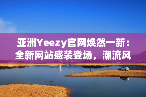 亞洲Yeezy官網(wǎng)煥然一新：全新網(wǎng)站盛裝登場(chǎng)，潮流風(fēng)潮再次引爆！