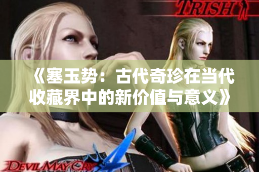 《塞玉勢(shì)：古代奇珍在當(dāng)代收藏界中的新價(jià)值與意義》
