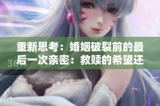 重新思考：婚姻破裂前的最后一次親密：救贖的希望還是絕望的結(jié)束？