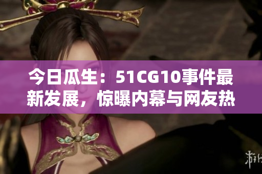 今日瓜生：51CG10事件最新發(fā)展，驚曝內(nèi)幕與網(wǎng)友熱議