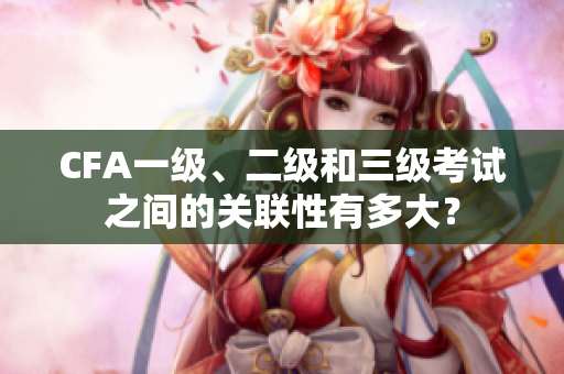 CFA一級、二級和三級考試之間的關(guān)聯(lián)性有多大？