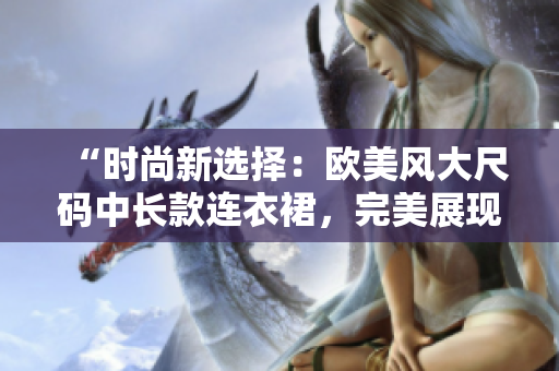 “時尚新選擇：歐美風(fēng)大尺碼中長款連衣裙，完美展現(xiàn)豐滿魅力！”
